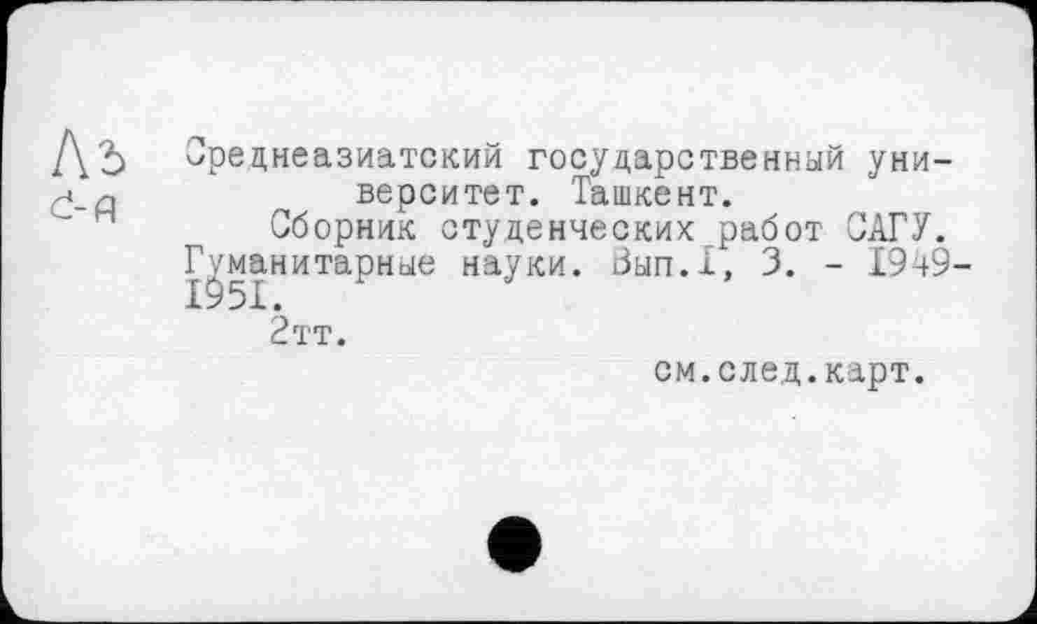 ﻿Ль d-д
Среднеазиатский государственный университет. Ташкент.
Сборник студенческих работ САГУ.
Гуманитарные науки. Вып.1, 3. - 1949-
2тт.
см.след.карт.